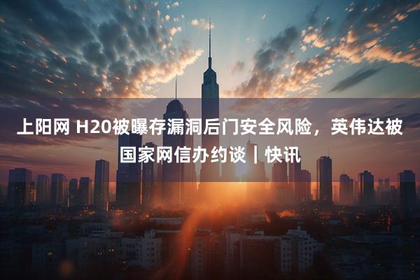 上阳网 H20被曝存漏洞后门安全风险，英伟达被国家网信办约谈｜快讯