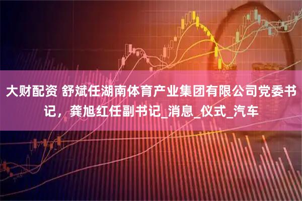 大财配资 舒斌任湖南体育产业集团有限公司党委书记，龚旭红任副书记_消息_仪式_汽车