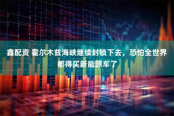 鑫配资 霍尔木兹海峡继续封锁下去，恐怕全世界都得买新能源车了