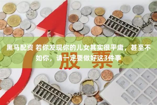 黑马配资 若你发现你的儿女其实很平庸，甚至不如你，请一定要做好这3件事