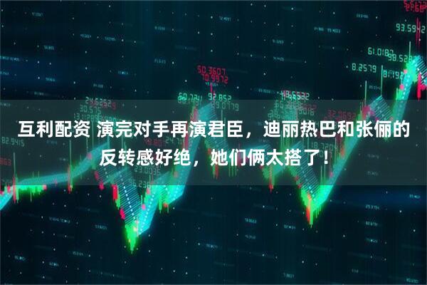 互利配资 演完对手再演君臣，迪丽热巴和张俪的反转感好绝，她们俩太搭了！