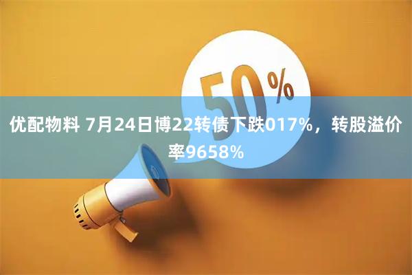 优配物料 7月24日博22转债下跌017%，转股溢价率9658%