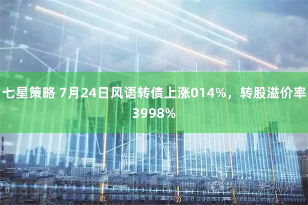 七星策略 7月24日风语转债上涨014%,转股溢价率3998%