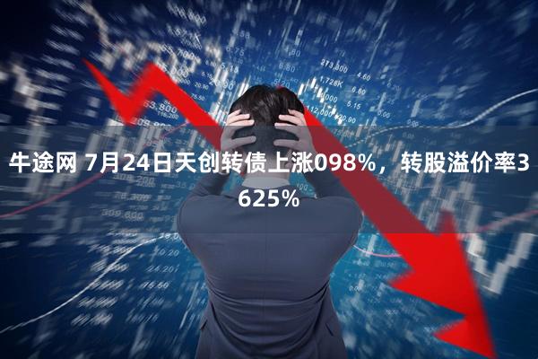 牛途网 7月24日天创转债上涨098%,转股溢价率3625%