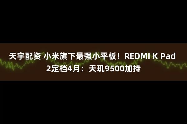 天宇配资 小米旗下最强小平板!REDMI K Pad 2定档4月:天玑9500加持