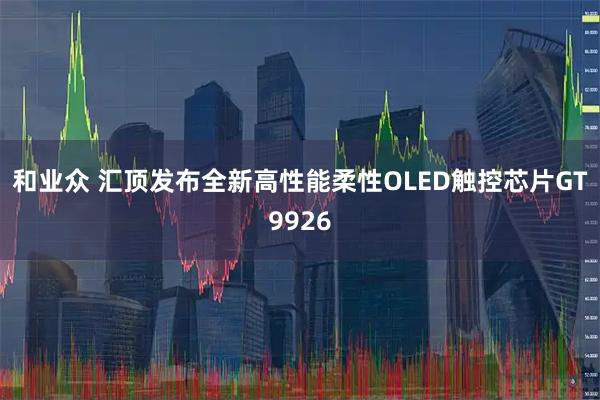和业众 汇顶发布全新高性能柔性OLED触控芯片GT9926