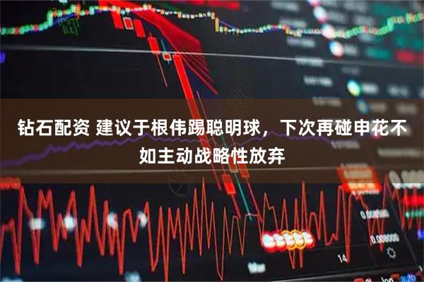 钻石配资 建议于根伟踢聪明球,下次再碰申花不如主动战略性放弃