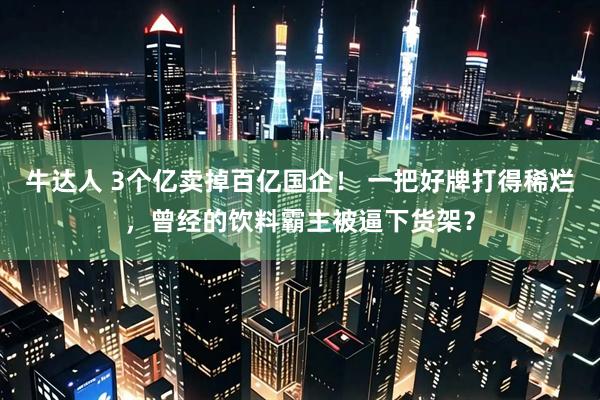 牛达人 3个亿卖掉百亿国企! 一把好牌打得稀烂,曾经的饮料霸主被逼下货架?